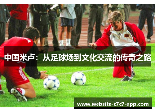 中国米卢:从足球场到文化交流的传奇之路