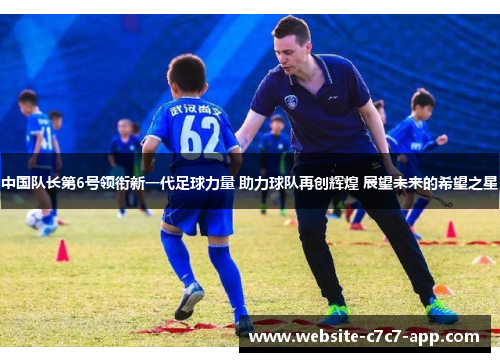 中国队长第6号领衔新一代足球力量 助力球队再创辉煌 展望未来的希望之星